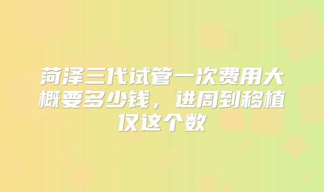 菏泽三代试管一次费用大概要多少钱,进周到移植仅这个数