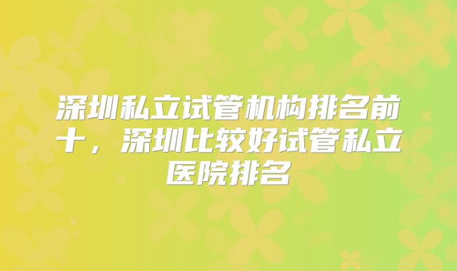 深圳私立试管机构排名前十，深圳比较好试管私立医院排名