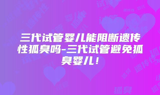 三代试管婴儿能阻断遗传性狐臭吗-三代试管避免狐臭婴儿!