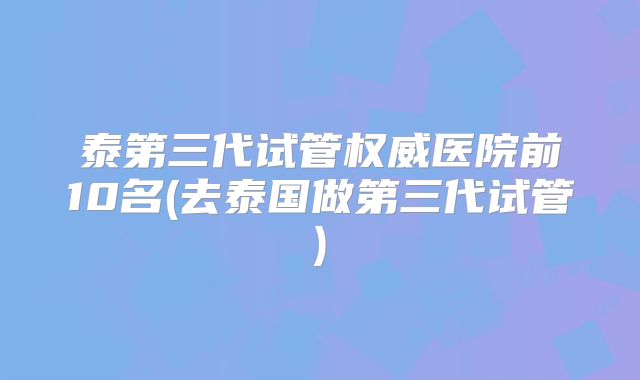 泰第三代试管权威医院前10名(去泰国做第三代试管)