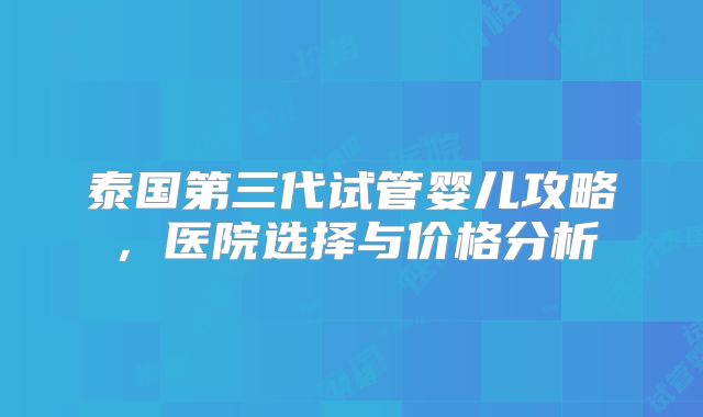 泰国第三代试管婴儿攻略,医院选择与价格分析