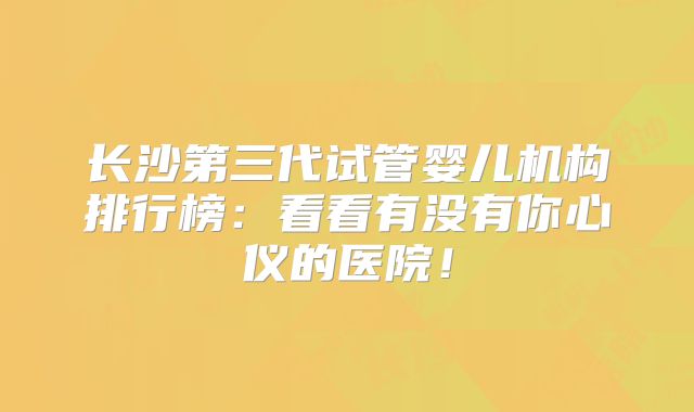 长沙第三代试管婴儿机构排行榜：看看有没有你心仪的医院！