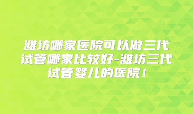 潍坊哪家医院可以做三代试管哪家比较好-潍坊三代试管婴儿的医院！