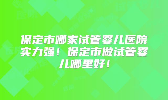 保定市哪家试管婴儿医院实力强！保定市做试管婴儿哪里好！