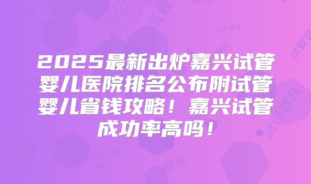 2025最新出炉嘉兴试管婴儿医院排名公布附试管婴儿省钱攻略！嘉兴试管成功率高吗！
