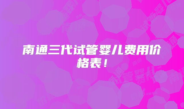 南通三代试管婴儿费用价格表！