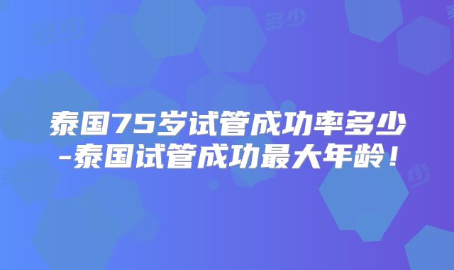 泰国75岁试管成功率多少-泰国试管成功最大年龄!