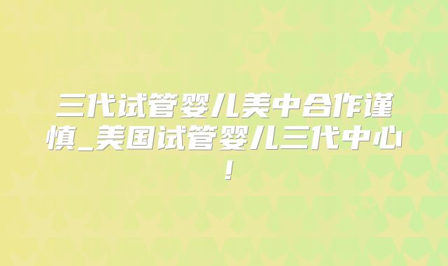 三代试管婴儿美中合作谨慎_美国试管婴儿三代中心！