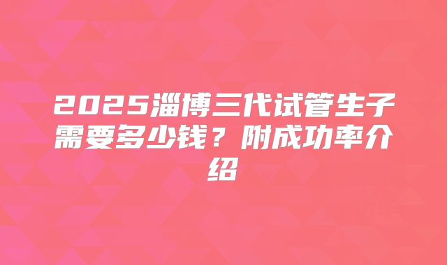 2025淄博三代试管生子需要多少钱？附成功率介绍