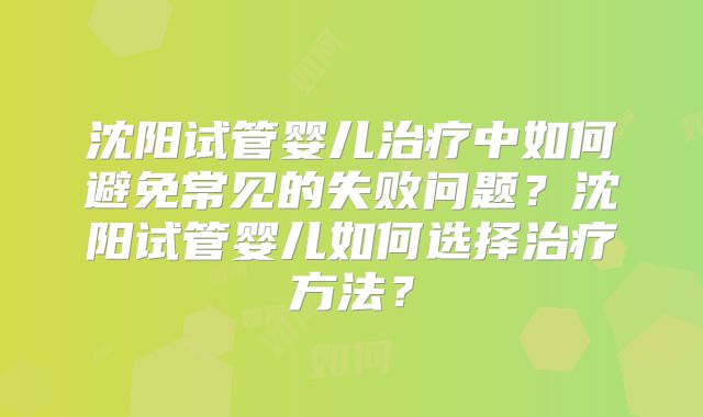 沈阳试管婴儿治疗中如何避免常见的失败问题？沈阳试管婴儿如何选择治疗方法？
