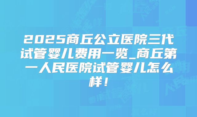 2025商丘公立医院三代试管婴儿费用一览_商丘第一人民医院试管婴儿怎么样！