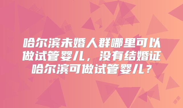 哈尔滨未婚人群哪里可以做试管婴儿,没有结婚证哈尔滨可做试管婴儿?
