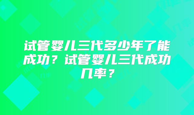 试管婴儿三代多少年了能成功?试管婴儿三代成功几率?
