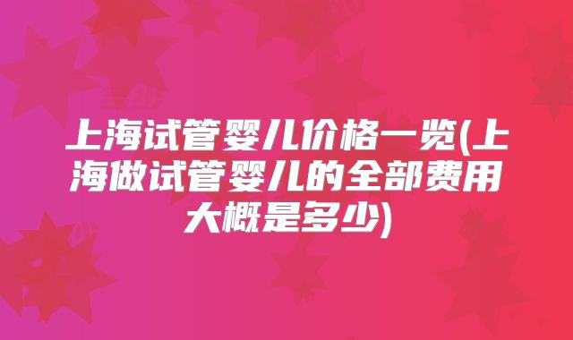 上海试管婴儿价格一览(上海做试管婴儿的全部费用大概是多少)