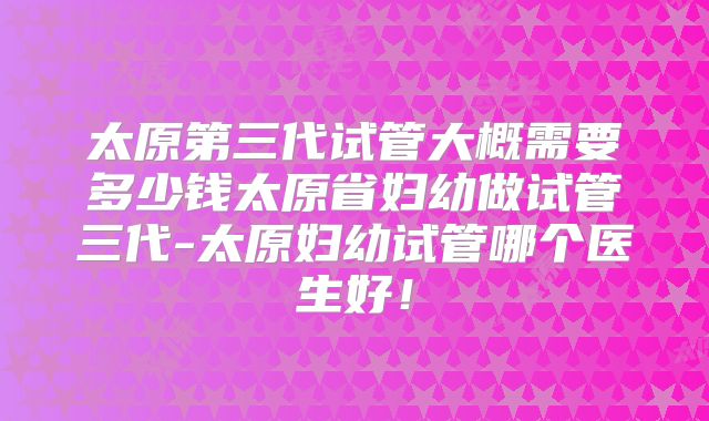 太原第三代试管大概需要多少钱太原省妇幼做试管三代-太原妇幼试管哪个医生好!
