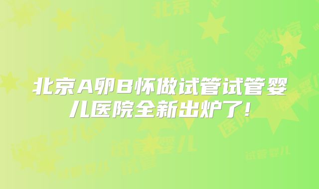 北京A卵B怀做试管试管婴儿医院全新出炉了!