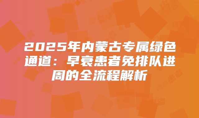 2025年内蒙古专属绿色通道：早衰患者免排队进周的全流程解析