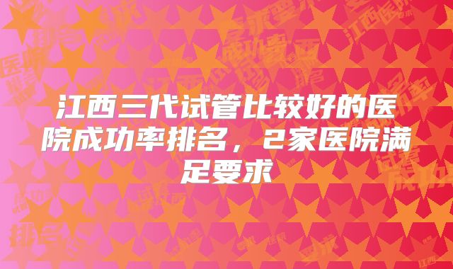 江西三代试管比较好的医院成功率排名，2家医院满足要求