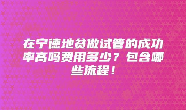 在宁德地贫做试管的成功率高吗费用多少？包含哪些流程！