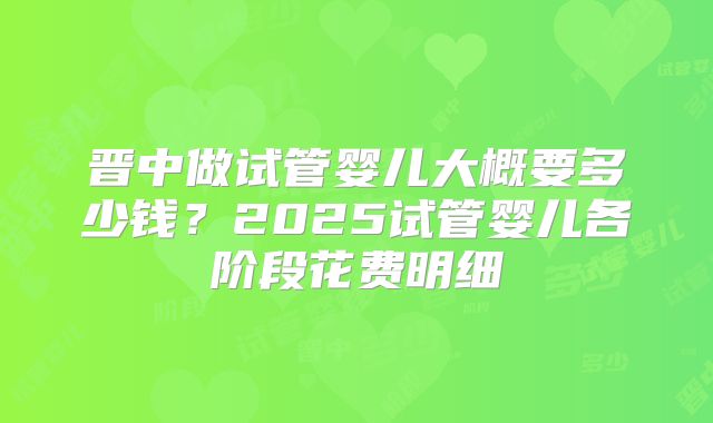 晋中做试管婴儿大概要多少钱？2025试管婴儿各阶段花费明细