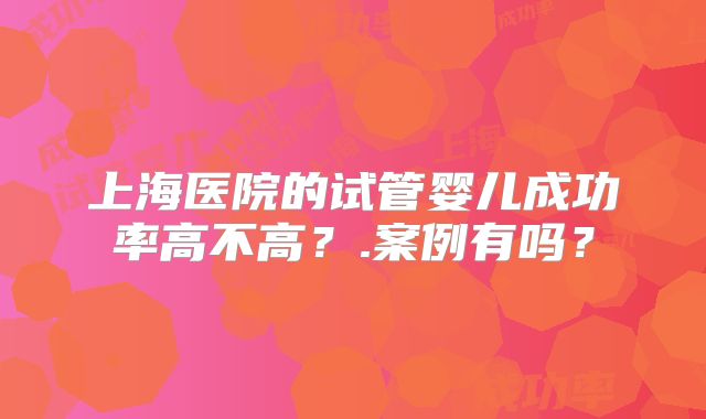 上海医院的试管婴儿成功率高不高？.案例有吗？