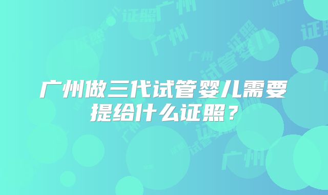 广州做三代试管婴儿需要提给什么证照？
