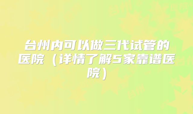 台州内可以做三代试管的医院（详情了解5家靠谱医院）