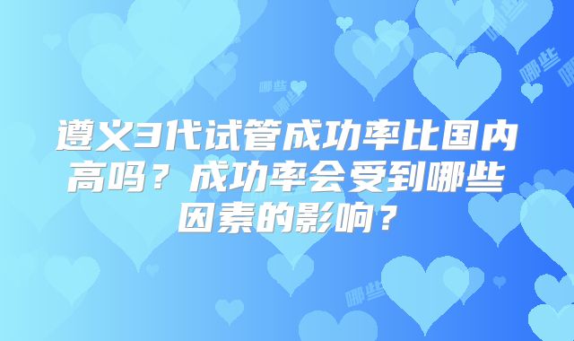 遵义3代试管成功率比国内高吗？成功率会受到哪些因素的影响？