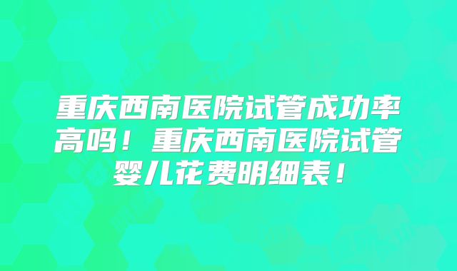 重庆西南医院试管成功率高吗!重庆西南医院试管婴儿花费明细表!
