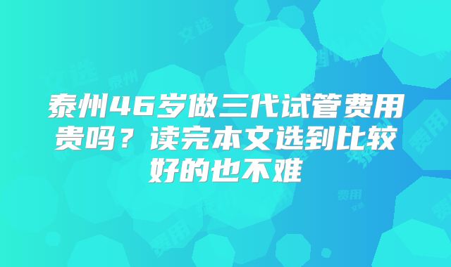 泰州46岁做三代试管费用贵吗?读完本文选到比较好的也不难