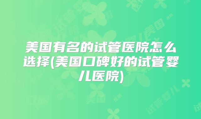 美国有名的试管医院怎么选择(美国口碑好的试管婴儿医院)