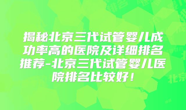 揭秘北京三代试管婴儿成功率高的医院及详细排名推荐-北京三代试管婴儿医院排名比较好！