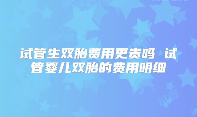 试管生双胎费用更贵吗 试管婴儿双胎的费用明细