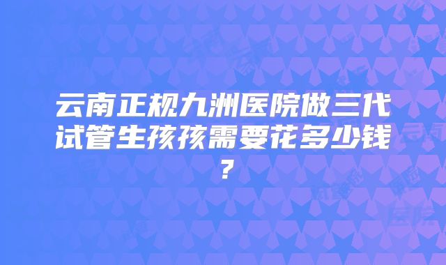 云南正规九洲医院做三代试管生孩孩需要花多少钱？