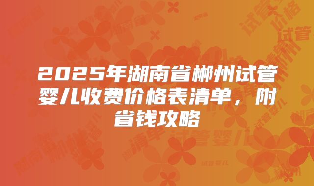 2025年湖南省郴州试管婴儿收费价格表清单，附省钱攻略