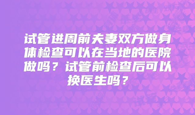 试管进周前夫妻双方做身体检查可以在当地的医院做吗？试管前检查后可以换医生吗？