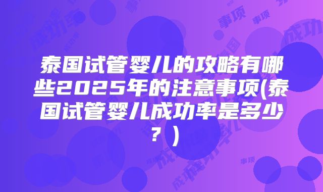 泰国试管婴儿的攻略有哪些2025年的注意事项(泰国试管婴儿成功率是多少？)