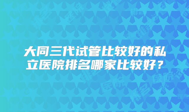大同三代试管比较好的私立医院排名哪家比较好？