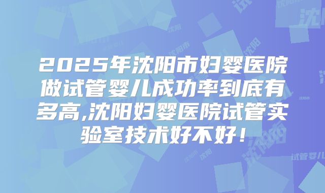2025年沈阳市妇婴医院做试管婴儿成功率到底有多高,沈阳妇婴医院试管实验室技术好不好!