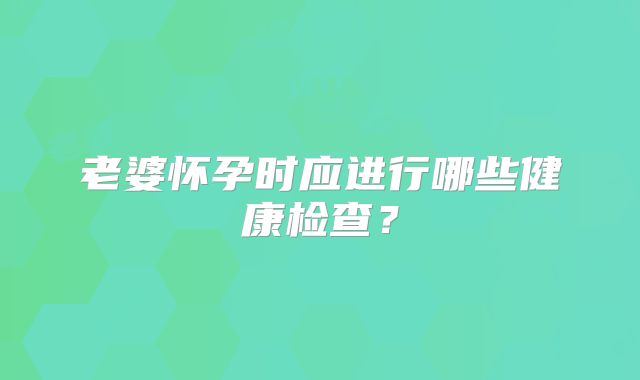 老婆怀孕时应进行哪些健康检查?