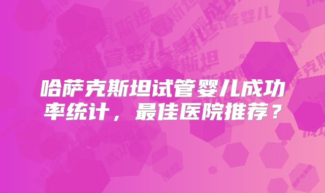 哈萨克斯坦试管婴儿成功率统计，最佳医院推荐？