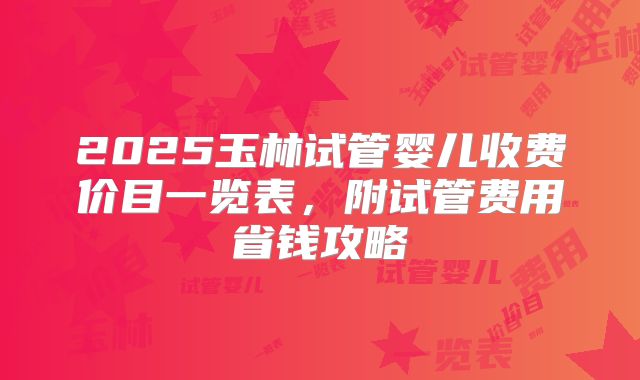 2025玉林试管婴儿收费价目一览表，附试管费用省钱攻略