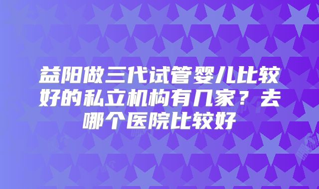 益阳做三代试管婴儿比较好的私立机构有几家?去哪个医院比较好