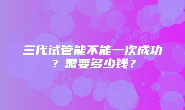 三代试管能不能一次成功？需要多少钱？