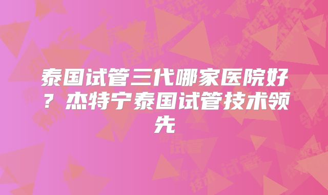 泰国试管三代哪家医院好?杰特宁泰国试管技术领先
