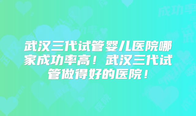 武汉三代试管婴儿医院哪家成功率高！武汉三代试管做得好的医院！