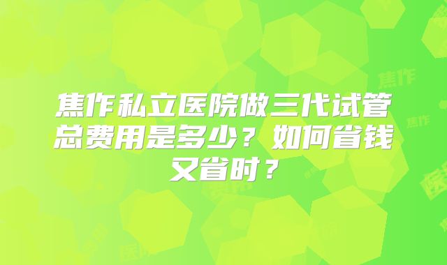 焦作私立医院做三代试管总费用是多少？如何省钱又省时？