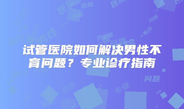 试管医院如何解决男性不育问题?专业诊疗指南