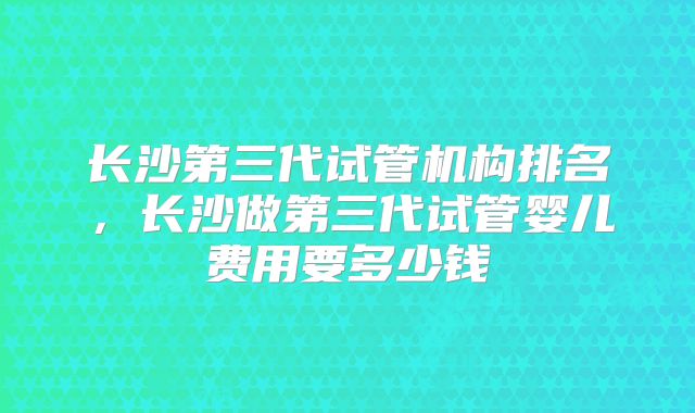 长沙第三代试管机构排名,长沙做第三代试管婴儿费用要多少钱