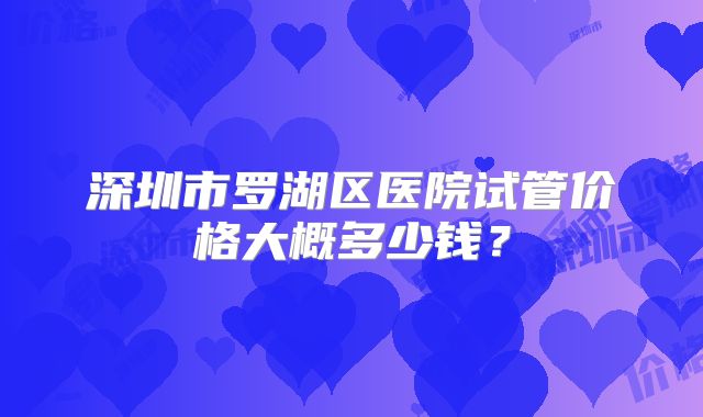 深圳市罗湖区医院试管价格大概多少钱？